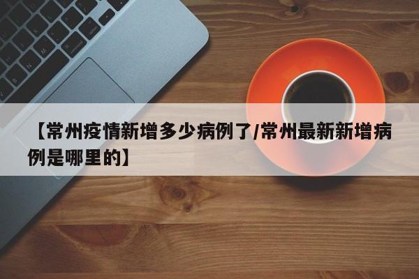 【常州疫情新增多少病例了／常州最新新增病例是哪里的】