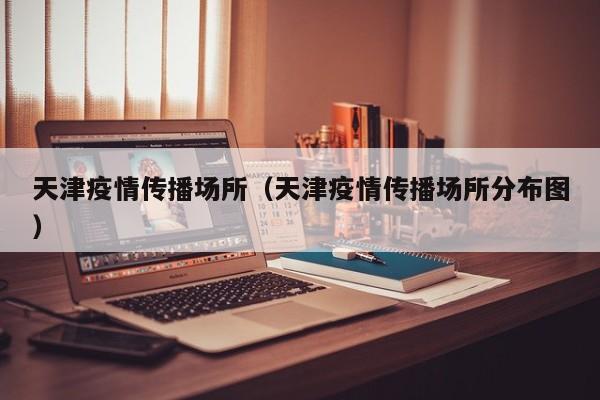 天津疫情传播场所（天津疫情传播场所分布图）