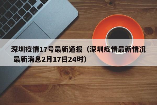 深圳疫情17号最新通报（深圳疫情最新情况 最新消息2月17日24时）
