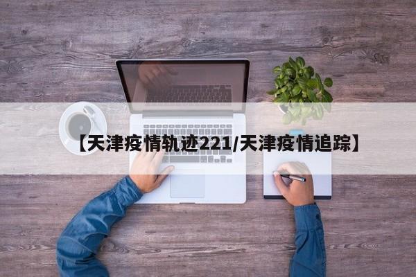 【天津疫情轨迹221／天津疫情追踪】