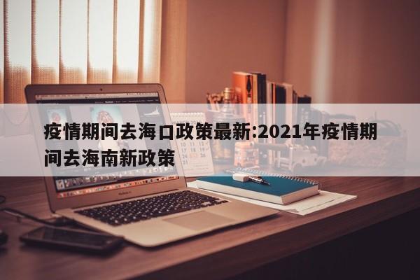 疫情期间去海口政策最新：2021年疫情期间去海南新政策