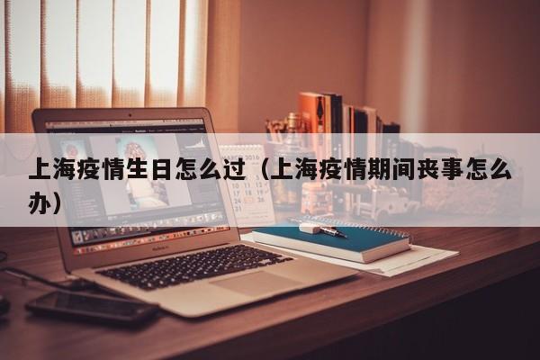 上海疫情生日怎么过（上海疫情期间丧事怎么办）
