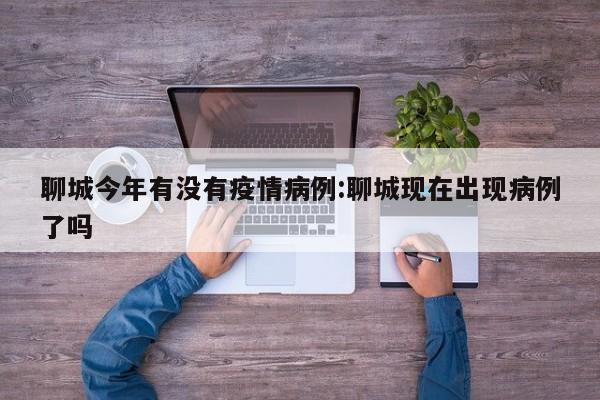 聊城今年有没有疫情病例：聊城现在出现病例了吗
