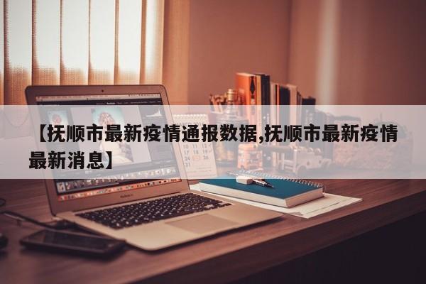 【抚顺市最新疫情通报数据,抚顺市最新疫情最新消息】