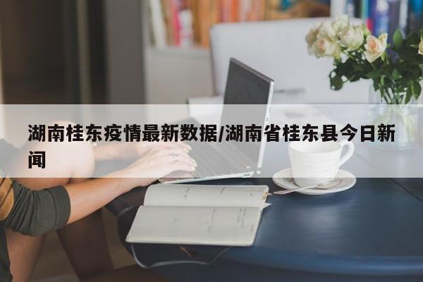 湖南桂东疫情最新数据／湖南省桂东县今日新闻