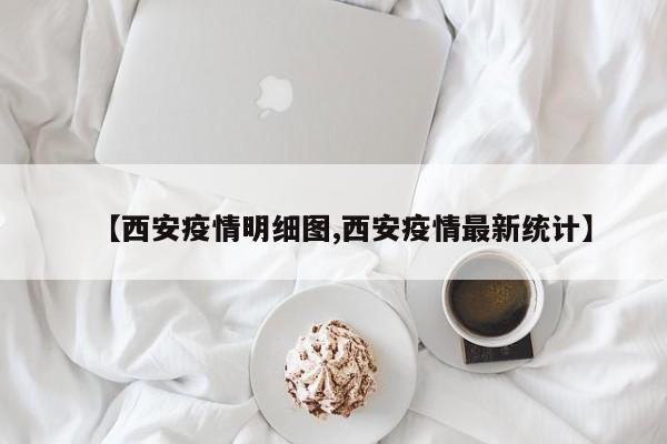 【西安疫情明细图,西安疫情最新统计】