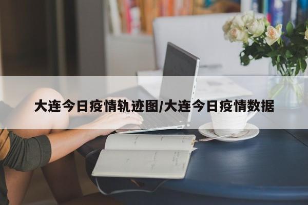 大连今日疫情轨迹图／大连今日疫情数据