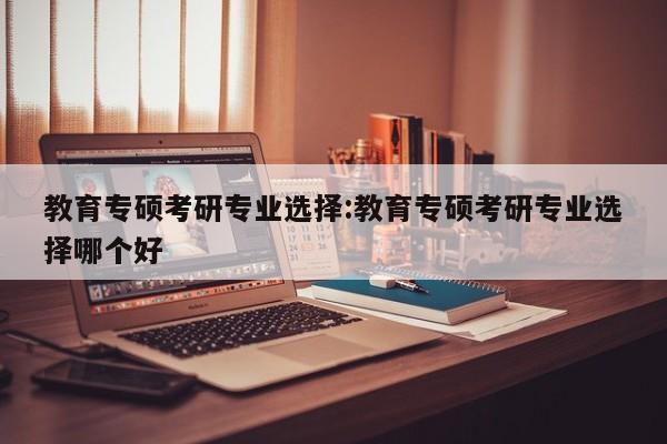 教育专硕考研专业选择：教育专硕考研专业选择哪个好
