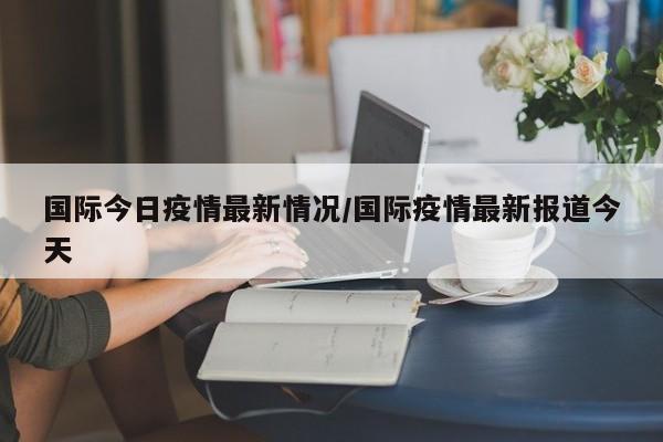 国际今日疫情最新情况／国际疫情最新报道今天