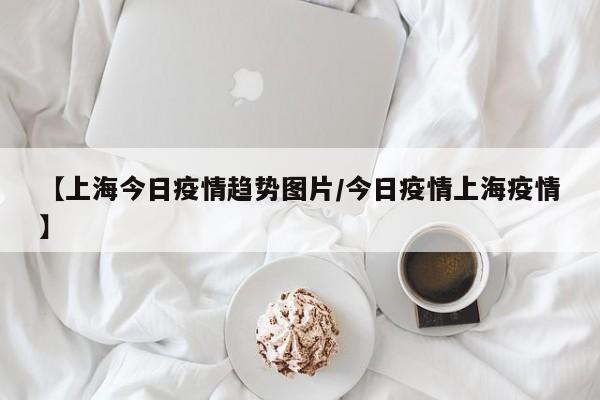 【上海今日疫情趋势图片／今日疫情上海疫情】