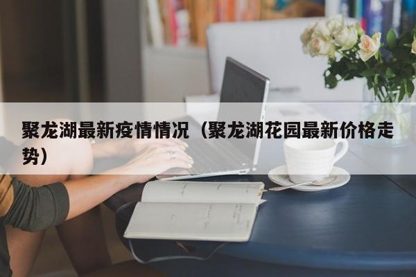 聚龙湖最新疫情情况（聚龙湖花园最新价格走势）