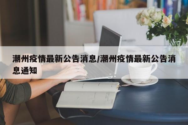 潮州疫情最新公告消息／潮州疫情最新公告消息通知