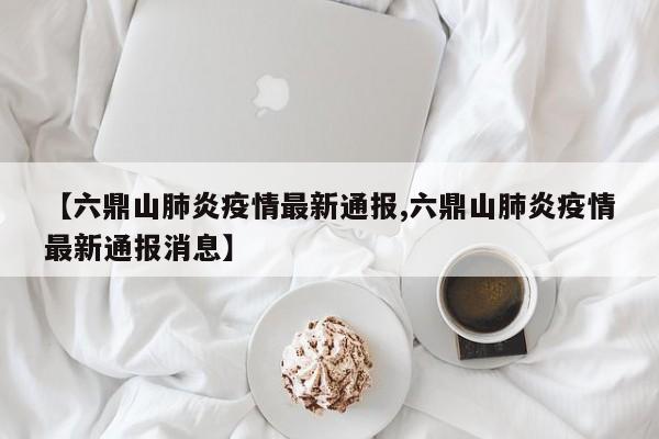 【六鼎山肺炎疫情最新通报,六鼎山肺炎疫情最新通报消息】