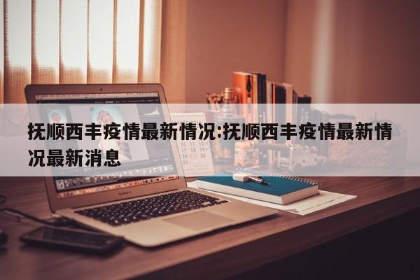 抚顺西丰疫情最新情况：抚顺西丰疫情最新情况最新消息