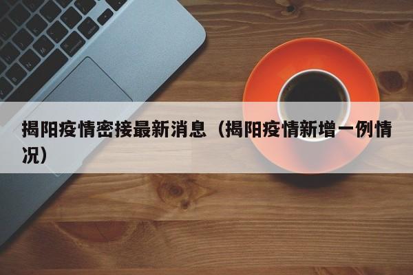揭阳疫情密接最新消息（揭阳疫情新增一例情况）