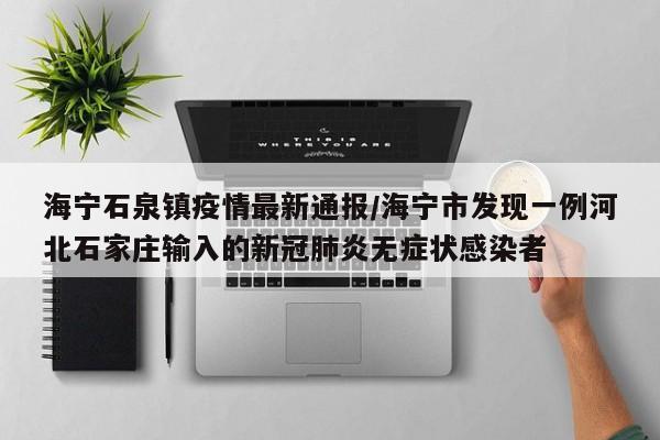 海宁石泉镇疫情最新通报／海宁市发现一例河北石家庄输入的新冠肺炎无症状感染者