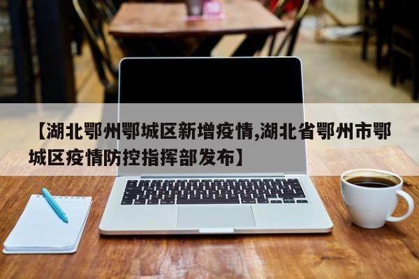 【湖北鄂州鄂城区新增疫情,湖北省鄂州市鄂城区疫情防控指挥部发布】