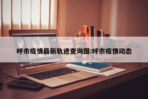 呼市疫情最新轨迹查询图：呼市疫情动态
