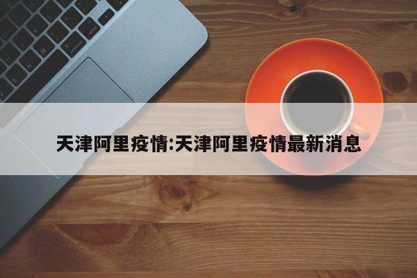 天津阿里疫情：天津阿里疫情最新消息