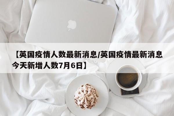 【英国疫情人数最新消息／英国疫情最新消息今天新增人数7月6日】