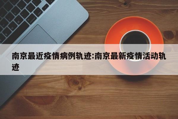 南京最近疫情病例轨迹：南京最新疫情活动轨迹