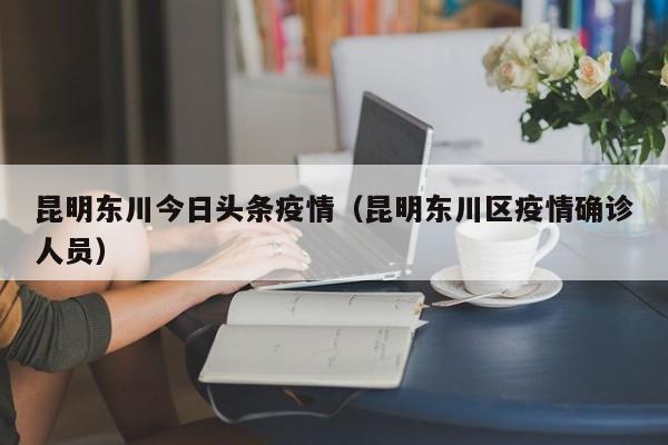 昆明东川今日头条疫情（昆明东川区疫情确诊人员）