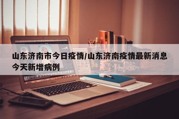 山东济南市今日疫情／山东济南疫情最新消息今天新增病例