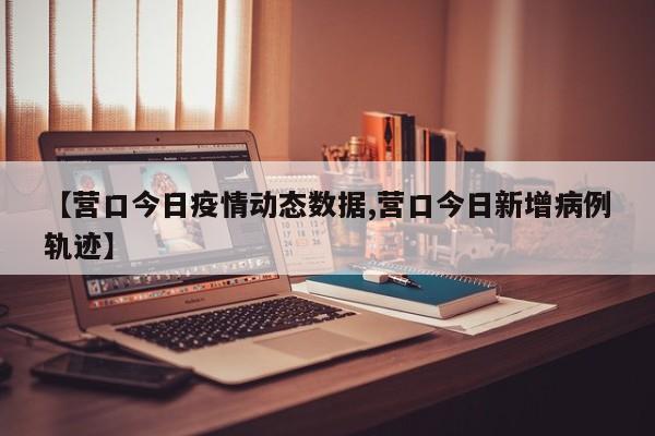 【营口今日疫情动态数据,营口今日新增病例轨迹】