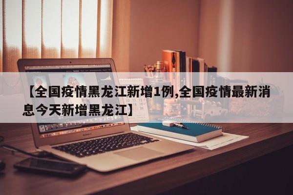 【全国疫情黑龙江新增1例,全国疫情最新消息今天新增黑龙江】