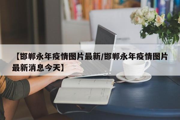 【邯郸永年疫情图片最新／邯郸永年疫情图片最新消息今天】