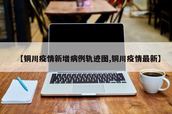 【铜川疫情新增病例轨迹图,铜川疫情最新】