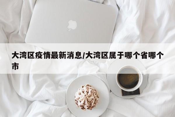大湾区疫情最新消息／大湾区属于哪个省哪个市