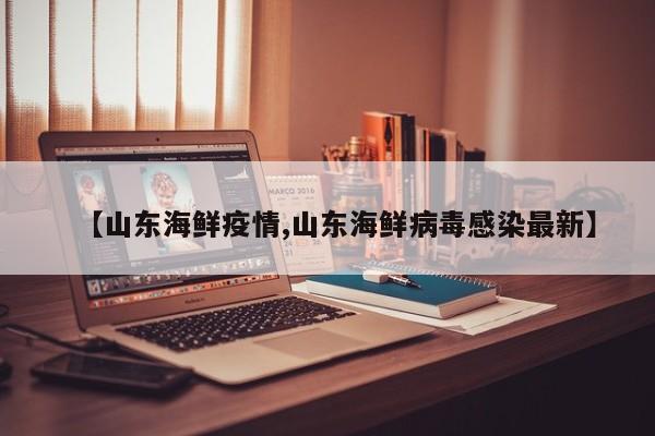 【山东海鲜疫情,山东海鲜病毒感染最新】