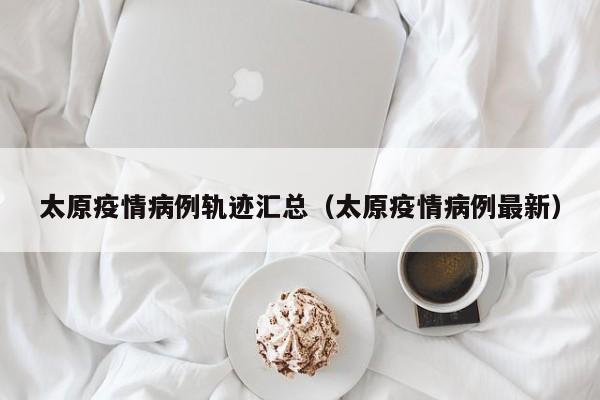 太原疫情病例轨迹汇总（太原疫情病例最新）