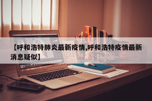 【呼和浩特肺炎最新疫情,呼和浩特疫情最新消息疑似】