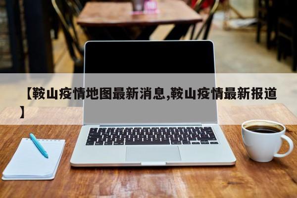 【鞍山疫情地图最新消息,鞍山疫情最新报道】