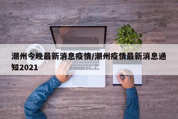 潮州今晚最新消息疫情／潮州疫情最新消息通知2021