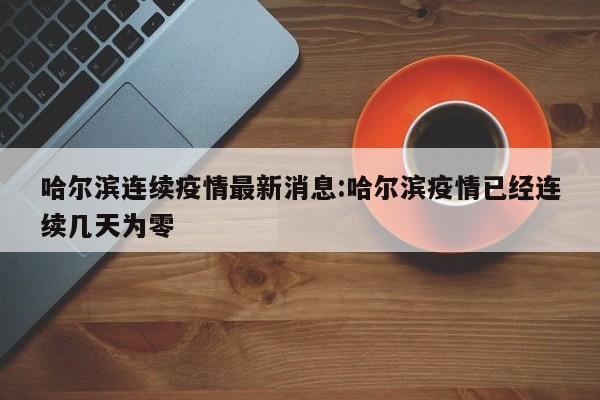 哈尔滨连续疫情最新消息：哈尔滨疫情已经连续几天为零