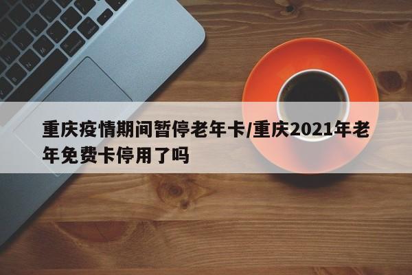 重庆疫情期间暂停老年卡／重庆2021年老年免费卡停用了吗