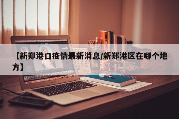 【新郑港口疫情最新消息／新郑港区在哪个地方】
