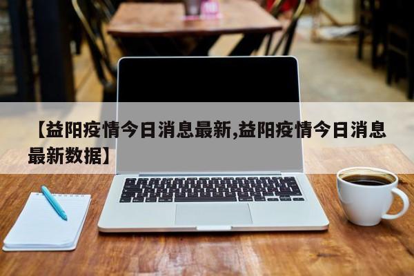 【益阳疫情今日消息最新,益阳疫情今日消息最新数据】