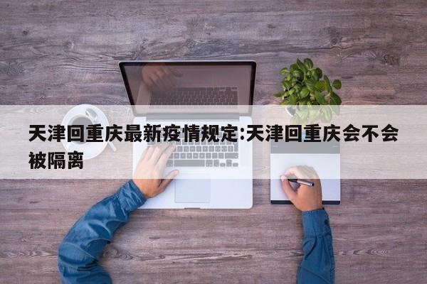 天津回重庆最新疫情规定：天津回重庆会不会被隔离