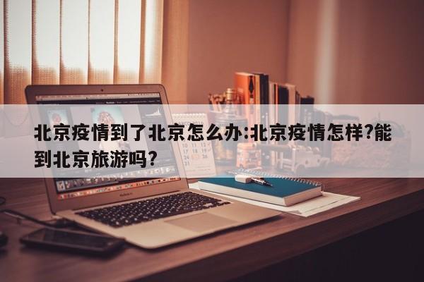 北京疫情到了北京怎么办：北京疫情怎样？能到北京旅游吗？