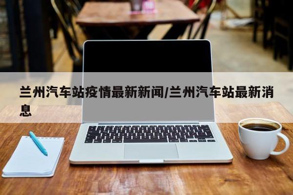 兰州汽车站疫情最新新闻／兰州汽车站最新消息