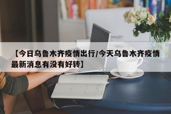 【今日乌鲁木齐疫情出行／今天乌鲁木齐疫情最新消息有没有好转】