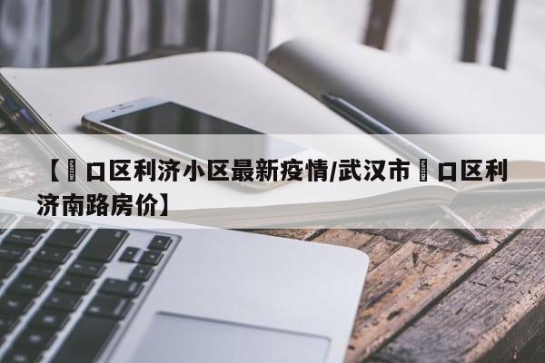 【硚口区利济小区最新疫情／武汉市硚口区利济南路房价】
