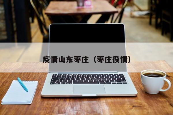 疫情山东枣庄（枣庄役情）
