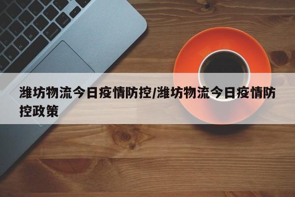 潍坊物流今日疫情防控／潍坊物流今日疫情防控政策