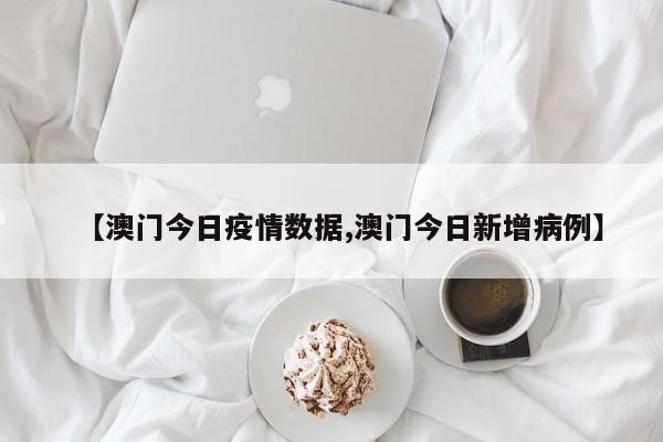 【澳门今日疫情数据,澳门今日新增病例】