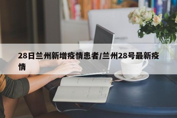 28日兰州新增疫情患者／兰州28号最新疫情